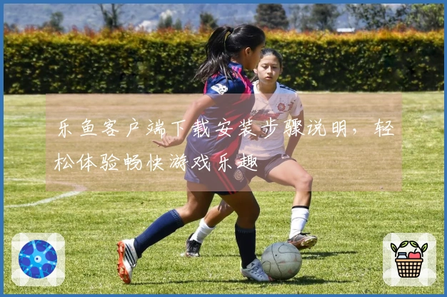 乐鱼客户端下载安装步骤说明，轻松体验畅快游戏乐趣