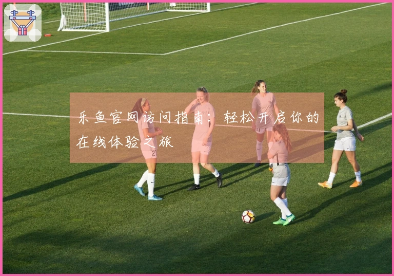 乐鱼官网访问指南：轻松开启你的在线体验之旅