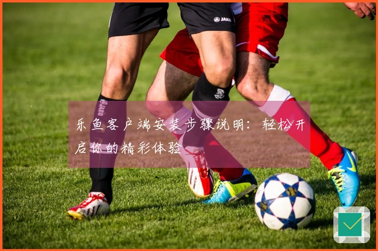 乐鱼客户端安装步骤说明：轻松开启你的精彩体验