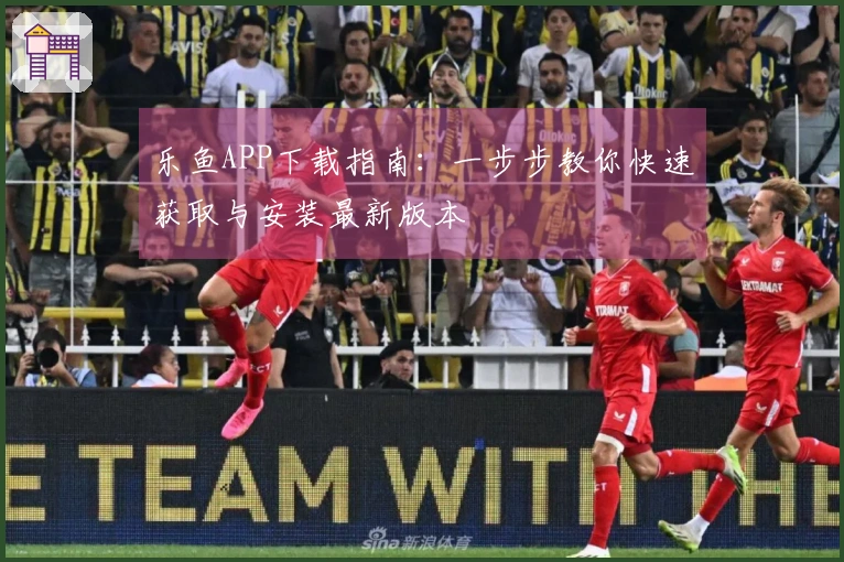 乐鱼APP下载指南：一步步教你快速获取与安装最新版本