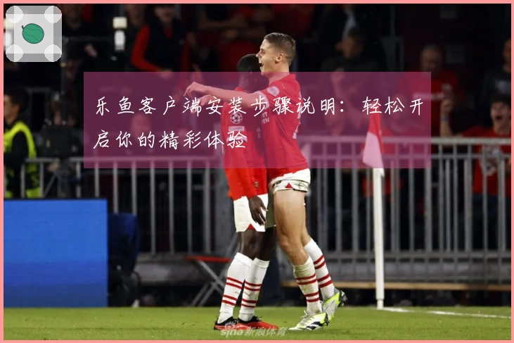 乐鱼客户端安装步骤说明：轻松开启你的精彩体验