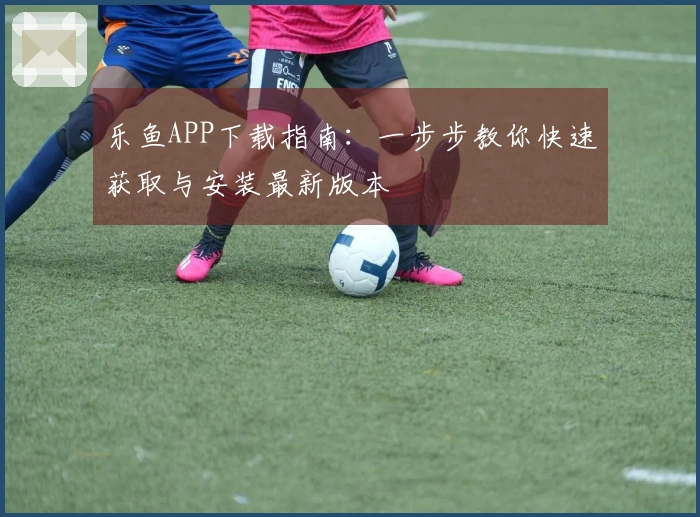 乐鱼APP下载指南：一步步教你快速获取与安装最新版本