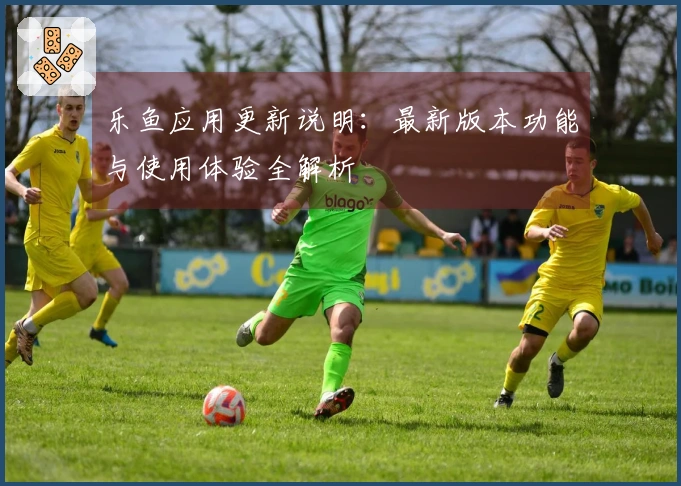 乐鱼应用更新说明：最新版本功能与使用体验全解析