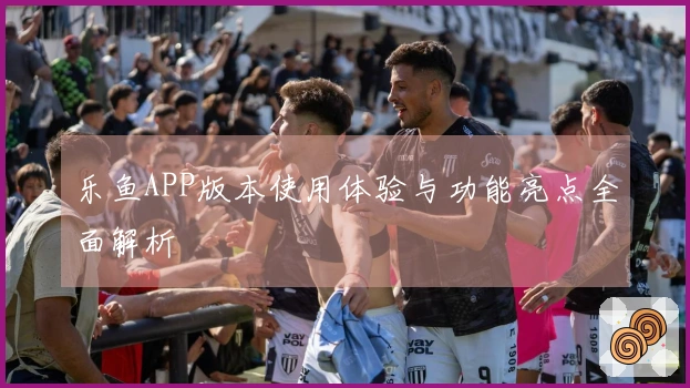 乐鱼APP版本使用体验与功能亮点全面解析