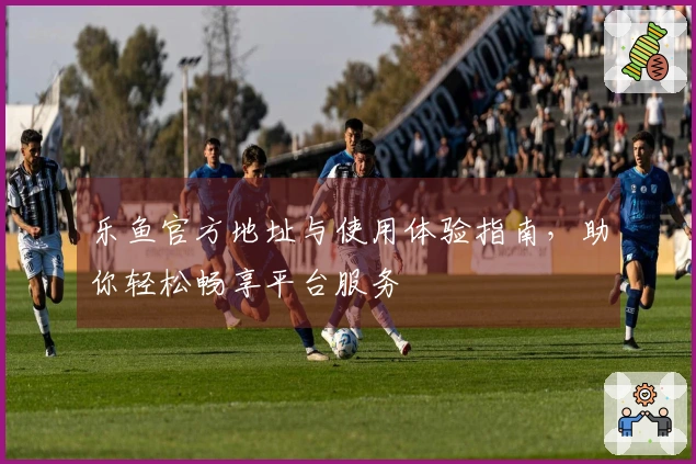 乐鱼官方地址与使用体验指南，助你轻松畅享平台服务