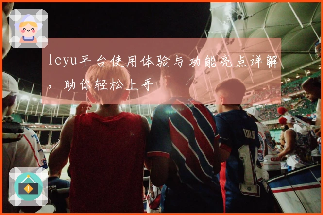 leyu平台使用体验与功能亮点详解，助你轻松上手