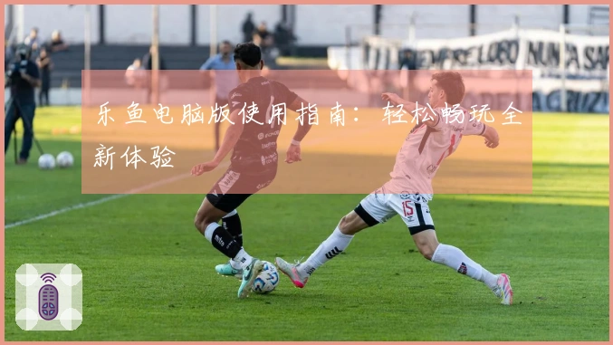 乐鱼电脑版使用指南：轻松畅玩全新体验