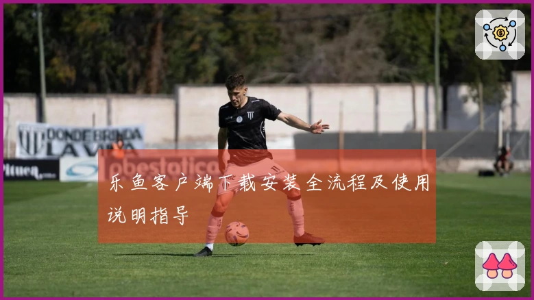 乐鱼客户端下载安装全流程及使用说明指导