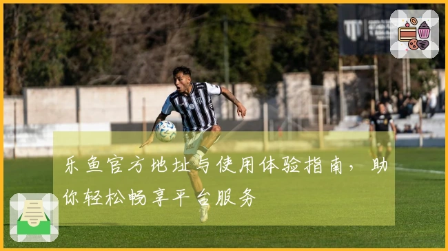 乐鱼官方地址与使用体验指南，助你轻松畅享平台服务